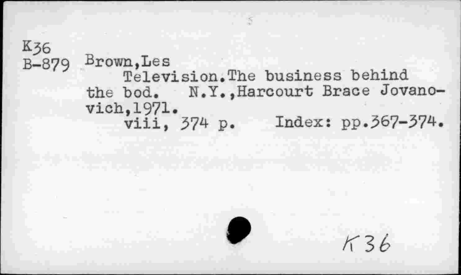 ﻿&36
B-879 Brown, Les
Television.The business behind the bod. N.Y.,Harcourt Brace Jovano-vich,1971.
viii, 374 p. Index: pp.367-374.